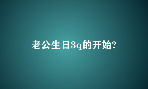 老公生日3q的开始?