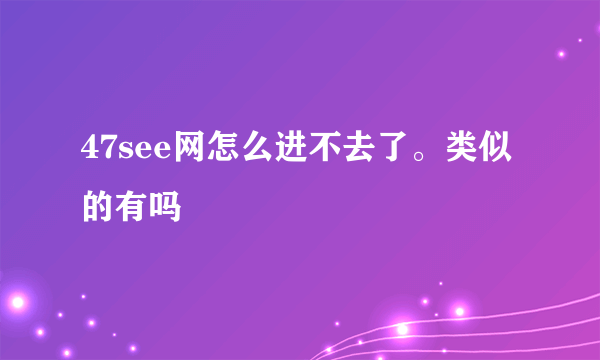 47see网怎么进不去了。类似的有吗