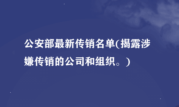 公安部最新传销名单(揭露涉嫌传销的公司和组织。)