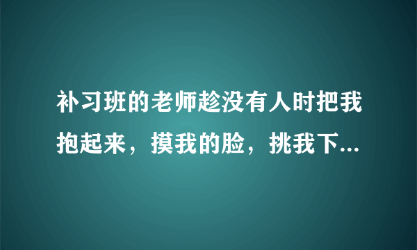 补习班的老师趁没有人时把我抱起来，摸我的脸，挑我下巴，我力气没他大反抗不了，我不好意思跟家长讲，我