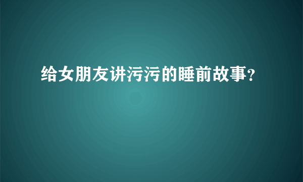 给女朋友讲污污的睡前故事？