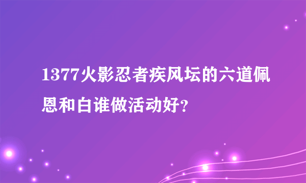 1377火影忍者疾风坛的六道佩恩和白谁做活动好？