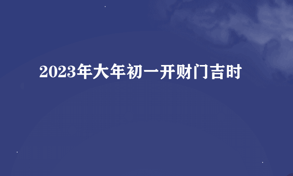 2023年大年初一开财门吉时