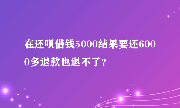 在还呗借钱5000结果要还6000多退款也退不了？