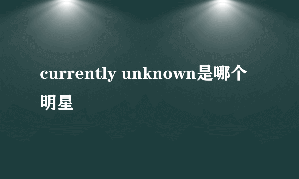 currently unknown是哪个明星