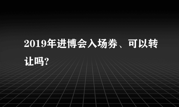 2019年进博会入场券、可以转让吗?