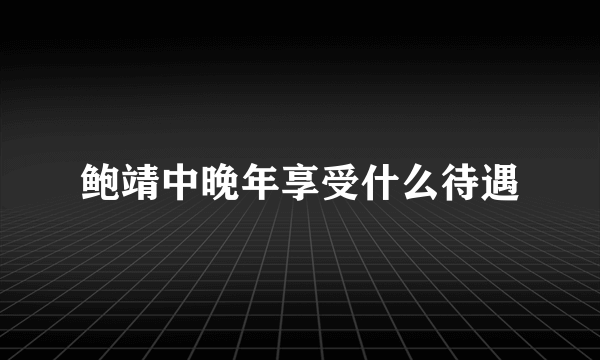 鲍靖中晚年享受什么待遇