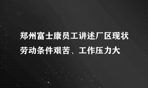 郑州富士康员工讲述厂区现状劳动条件艰苦、工作压力大