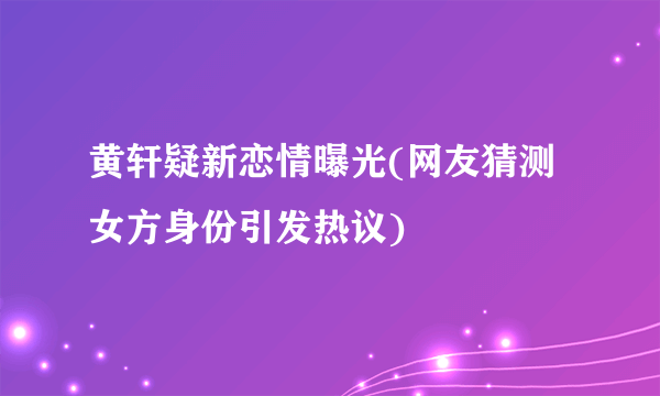 黄轩疑新恋情曝光(网友猜测女方身份引发热议)