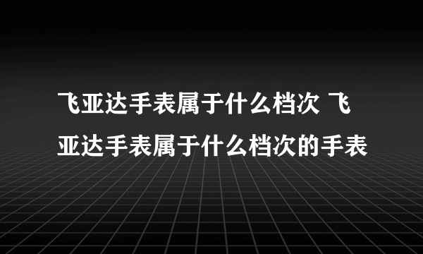 飞亚达手表属于什么档次 飞亚达手表属于什么档次的手表