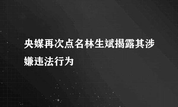 央媒再次点名林生斌揭露其涉嫌违法行为