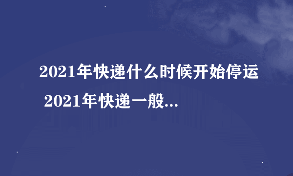 2021年快递什么时候开始停运 2021年快递一般什么时候停运