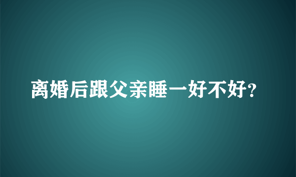 离婚后跟父亲睡一好不好？