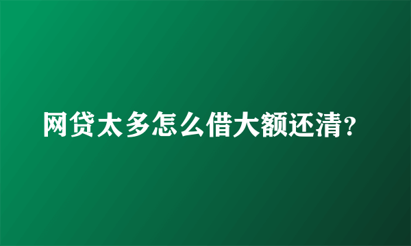 网贷太多怎么借大额还清？