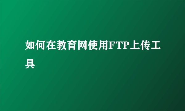 如何在教育网使用FTP上传工具