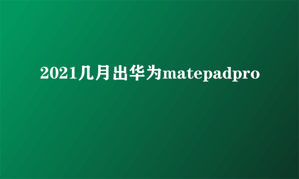 2021几月出华为matepadpro