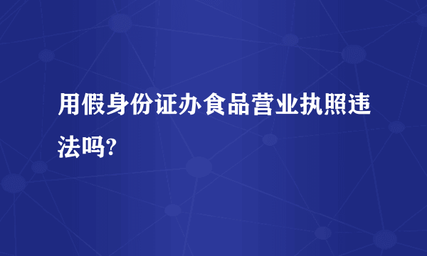 用假身份证办食品营业执照违法吗?