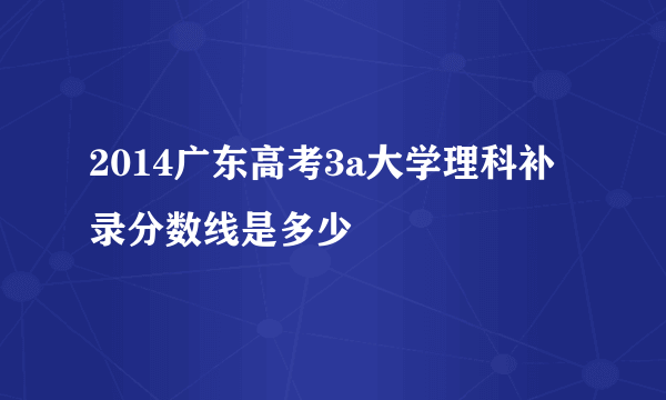 2014广东高考3a大学理科补录分数线是多少