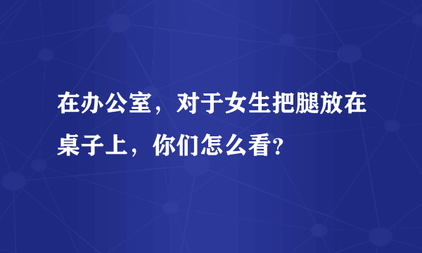 在办公室，对于女生把腿放在桌子上，你们怎么看？