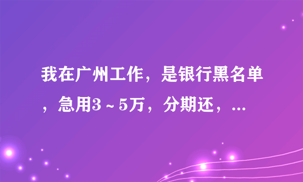 我在广州工作，是银行黑名单，急用3～5万，分期还，那里可以借呢？