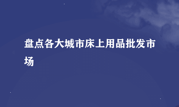 盘点各大城市床上用品批发市场