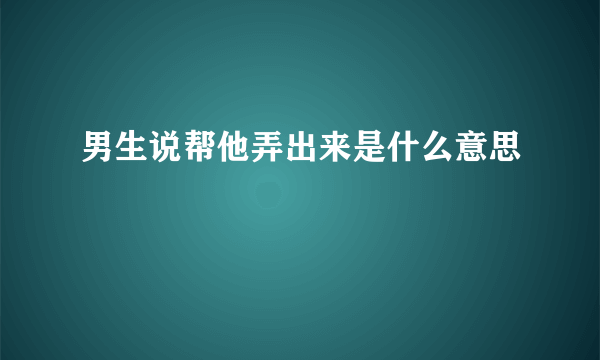 男生说帮他弄出来是什么意思