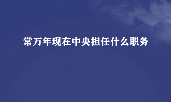 常万年现在中央担任什么职务