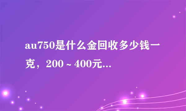 au750是什么金回收多少钱一克，200～400元一克左右