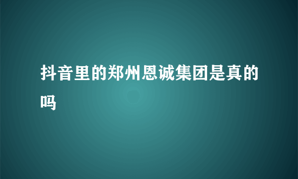 抖音里的郑州恩诚集团是真的吗