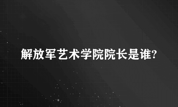 解放军艺术学院院长是谁?