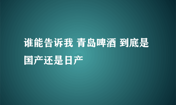 谁能告诉我 青岛啤酒 到底是国产还是日产