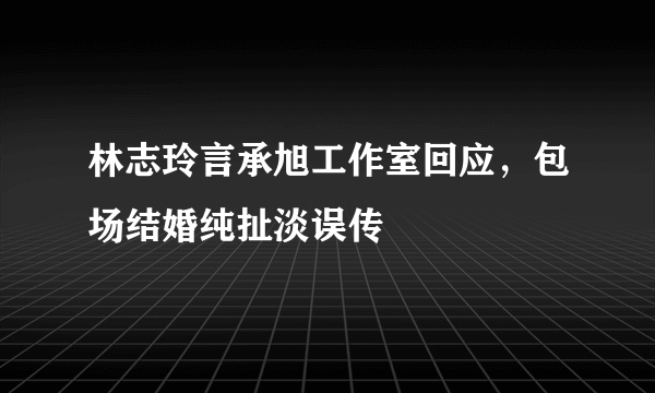 林志玲言承旭工作室回应，包场结婚纯扯淡误传