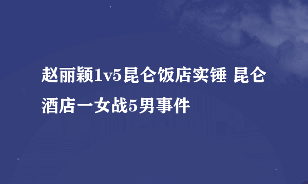 赵丽颖1v5昆仑饭店实锤 昆仑酒店一女战5男事件