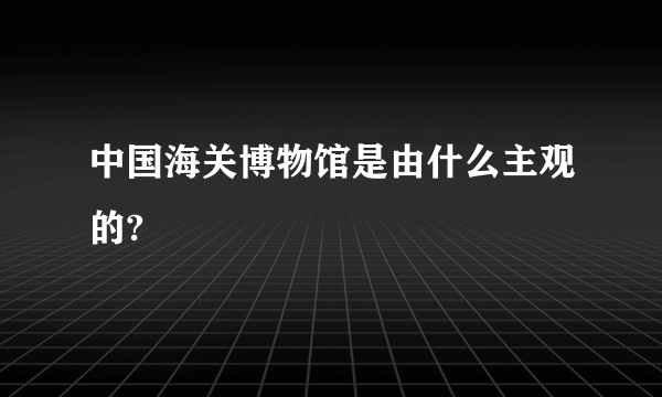 中国海关博物馆是由什么主观的?