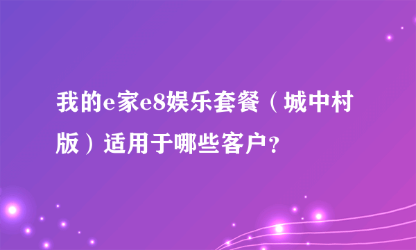 我的e家e8娱乐套餐（城中村版）适用于哪些客户？