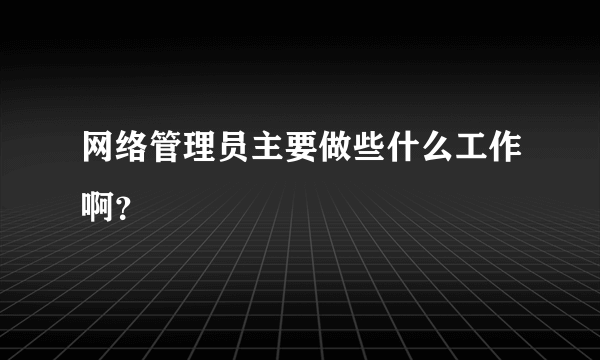 网络管理员主要做些什么工作啊？