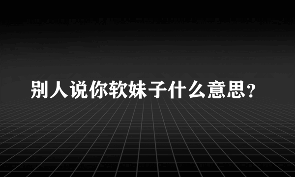 别人说你软妹子什么意思？