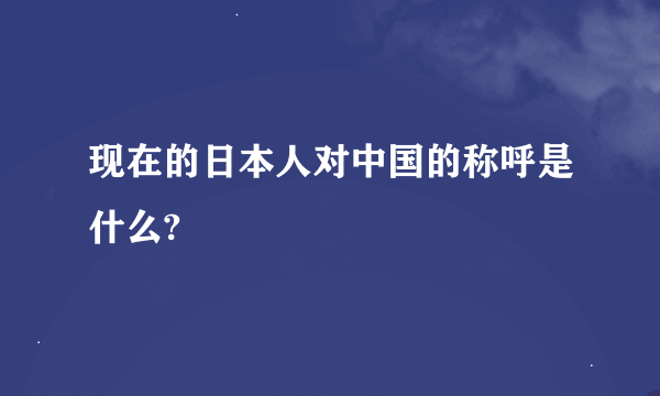 现在的日本人对中国的称呼是什么?