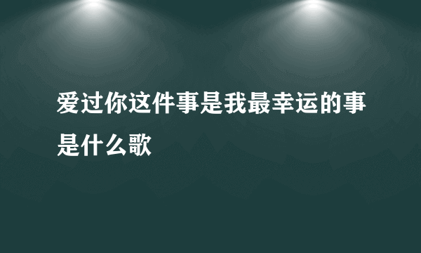 爱过你这件事是我最幸运的事是什么歌