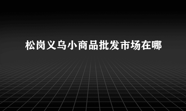 松岗义乌小商品批发市场在哪