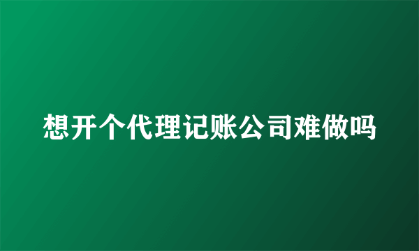 想开个代理记账公司难做吗