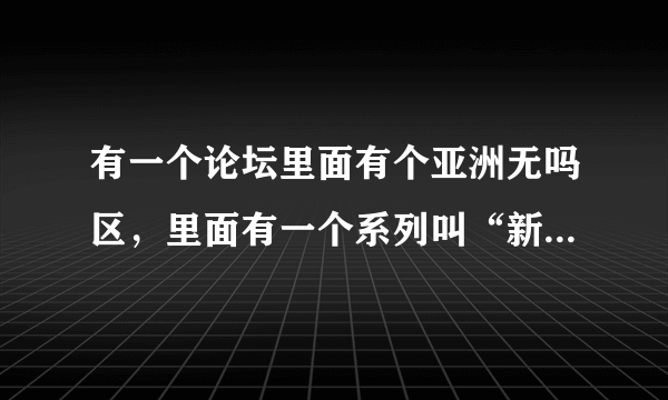 有一个论坛里面有个亚洲无吗区，里面有一个系列叫“新配信”。能把这个论坛给我吗？谢谢