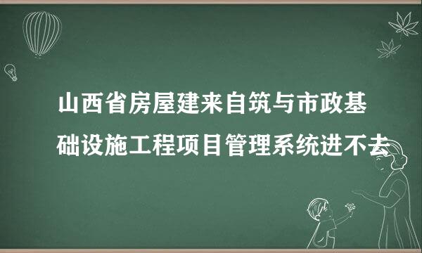 山西省房屋建来自筑与市政基础设施工程项目管理系统进不去