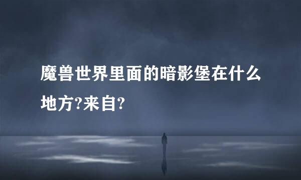 魔兽世界里面的暗影堡在什么地方?来自?