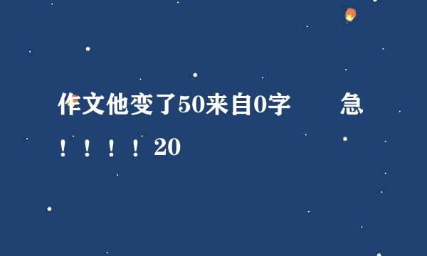 作文他变了50来自0字  急！！！！20