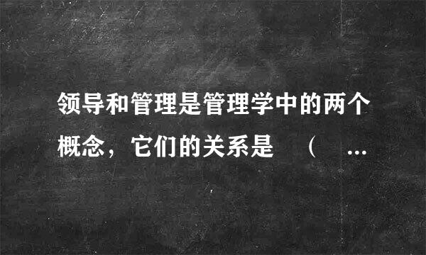 领导和管理是管理学中的两个概念，它们的关系是 （  ） 正确答案