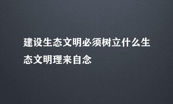 建设生态文明必须树立什么生态文明理来自念