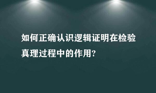 如何正确认识逻辑证明在检验真理过程中的作用?