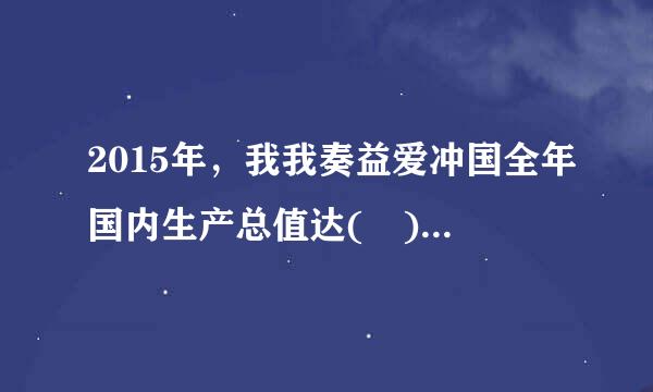 2015年，我我奏益爱冲国全年国内生产总值达( )。A.47.67万亿述故往夜元B.67.67万亿情省率固晚优针促样元C.57.67万亿元D.77.67万亿...