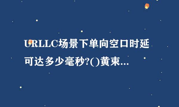 URLLC场景下单向空口时延可达多少毫秒?()黄束圆制了办